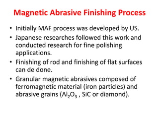 Magnetic Abrasive Finishing Process
• Initially MAF process was developed by US.
• Japanese researches followed this work and
conducted research for fine polishing
applications.
• Finishing of rod and finishing of flat surfaces
can de done.
• Granular magnetic abrasives composed of
ferromagnetic material (iron particles) and
abrasive grains (Al2O3 , SiC or diamond).
 