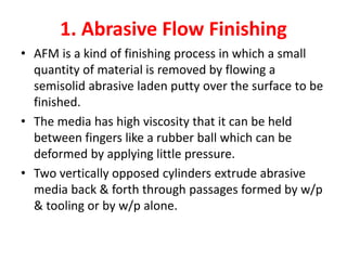 1. Abrasive Flow Finishing
• AFM is a kind of finishing process in which a small
quantity of material is removed by flowing a
semisolid abrasive laden putty over the surface to be
finished.
• The media has high viscosity that it can be held
between fingers like a rubber ball which can be
deformed by applying little pressure.
• Two vertically opposed cylinders extrude abrasive
media back & forth through passages formed by w/p
& tooling or by w/p alone.
 