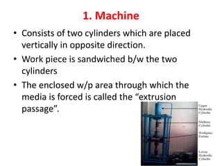 1. Machine
• Consists of two cylinders which are placed
vertically in opposite direction.
• Work piece is sandwiched b/w the two
cylinders
• The enclosed w/p area through which the
media is forced is called the “extrusion
passage”.
 