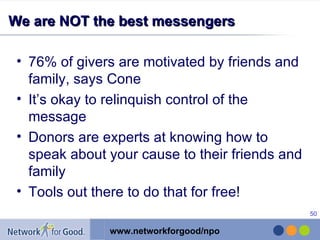 We are NOT the best messengers 76% of givers are motivated by friends and family, says Cone It’s okay to relinquish control of the message  Donors are experts at knowing how to speak about your cause to their friends and family Tools out there to do that for free! 