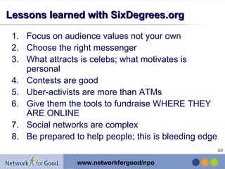 Lessons learned with SixDegrees.org Focus on audience values not your own Choose the right messenger What attracts is celebs; what motivates is personal Contests are good Uber-activists are more than ATMs Give them the tools to fundraise WHERE THEY ARE ONLINE Social networks are complex Be prepared to help people; this is bleeding edge 