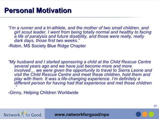 Personal Motivation “ I’m a runner and a tri-athlete, and the mother of two small children, and girl scout leader. I went from being totally normal and healthy to facing a life of paralysis and future disability, and those were really, really dark days, those first two weeks.” -Robin, MS Society Blue Ridge Chapter “ My husband and I started sponsoring a child at the Child Rescue Centre several years ago and we have just become more and more involved… we were given the opportunity to travel to Sierra Leone and visit the Child Rescue Centre and meet these children, hold them and play with them. It was a life-changing experience. I‘m definitely a different person for having had that experience and met those children   .” -Ginny, Helping Children Worldwide 