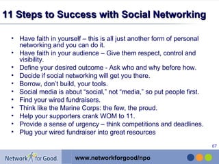 11 Steps to Success with Social Networking  Have faith in yourself – this is all just another form of personal networking and you can do it.  Have faith in your audience – Give them respect, control and visibility.  Define your desired outcome - Ask who and why before how.  Decide if social networking will get you there.  Borrow, don’t build, your tools.  Social media is about “social,” not “media,” so put people first.  Find your wired fundraisers.  Think like the Marine Corps: the few, the proud.  Help your supporters crank WOM to 11.  Provide a sense of urgency – think competitions and deadlines.  Plug your wired fundraiser into great resources 