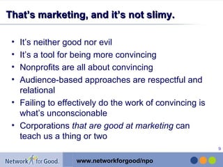 That’s marketing, and it’s not slimy. It’s neither good nor evil It’s a tool for being more convincing Nonprofits are all about convincing Audience-based approaches are respectful and relational Failing to effectively do the work of convincing is what’s unconscionable Corporations  that are good at marketing  can teach us a thing or two 