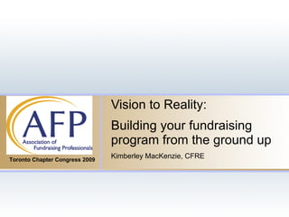 Vision to Reality: Building your fundraising program from the ground up Kimberley MacKenzie, CFRE Toronto Chapter Congress 2009 
