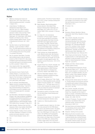 24 REDUCING POVERTY IN AFRICA: REALISTIC TARGETS FOR THE POST-2015 MDGS AND AGENDA 2063 
AFRICAN FUTURES PAPER 
Notes 
1 Millennium Development Goals and 
Beyond 2015, 2014, http://www.un.org/ 
millenniumgoals/poverty.shtml , accessed 
15 March 2014. 
2 United Nations, The Millennium 
Development Goals Report 2013, 
New York, 2013, 6–7; Martin Ravallion, 
A Comparative perspective on poverty 
reduction in Brazil, China and India, World 
Bank Policy Research Working Paper, 
Washington, DC: World Bank, 2009; Martin 
Ravallion and Shaohua Chen, China’s 
(uneven) progress against poverty, Journal 
of Development Economics, 82:1, 2007, 
1–32. 
3 See http://www.un.org/millenniumgoals/ 
pdf/Goal_1_fs.pdf, accessed 15 March 
2014. The 2005 global extreme poverty line 
of US$1,25 per person per day was based 
on the average poverty line of the poorest 
15 countries in the world. 
4 See, for example, World Bank, Countries 
back ambitious goal to help end extreme 
poverty by 2030, 20 April 2013, http://www. 
worldbank.org/en/news/feature/2013/04/20/ 
countries-back-goal-to-end-extreme-poverty-by- 
2030, accessed 15 March 2014. 
5 About Agenda 2063, http://agenda2063. 
au.int/en/about, accessed 15 March 2014. 
6 Ibid. 
7 See Executive Council, Twenty-Fourth 
Ordinary Session, 21–28 January 2014, 
EX.CL/Dec.783-812 (XXIV), Decision on the 
Report of the Commission on Development 
of the African Union Agenda 2063, Doc. 
EX.CL/805 (XXIV), Addis Ababa. 
8 See, for example, Daniel Magnowski, 
Nigerian economy overtakes South Africa 
on rebased GDP, Bloomberg, 7 April 2014, 
http://www.bloomberg.com/news/2014- 
04-06/nigerian-economy-overtakes-south-africa- 
s-on-rebased-gdp.html, accessed 
19 April 2014. 
9 See World Bank, International Comparison 
Program, http://web.worldbank.org/WBSITE/ 
EXTERNAL/DATASTATISTICS/ICPEXT/0,,co 
ntentMDK:22377119~menuPK:62002075~ 
pagePK:60002244~piPK:62002388~theSite 
PK:270065,00.html, accessed 10 May 2014. 
10 Martin Ravallion, Shaohua Chen and Prem 
Sangraula, Dollar a day revisited, World Bank 
Economic Review, 21:2, 2009, 163–184. 
11 Andrew Shepherd, Tackling chronic poverty: 
the policy implications of research on chronic 
poverty and poverty dynamics, London: 
Chronic Poverty Research Centre, 2011. 
12 Ibid. 
13 Ibid. 
14 Andrew Shepherd et al., The road to zero 
extreme poverty, The Chronic Poverty Report 
2014–2015, London: Overseas Development 
Institute, 2014. 
15 Martin Ravallion, Benchmarking global 
poverty reduction, World Bank Policy 
Research Working Paper, Washington DC: 
World Bank, 2012, https://23.21.67.251/ 
handle/10986/12095, accessed 14 February 
2014. 
16 On 2 May 2014, the International 
Comparison of Prices program released 
its most recent estimates for purchasing 
power parity globally. See Shawn Donnan, 
World Bank eyes biggest global poverty 
line increase in decades, Financial Times, 
accessed 9 May 2014, http://www.ft.com/ 
intl/cms/s/0/091808e0-d6da-11e3-b95e- 
00144feabdc0.html?siteedition=intl#axzz31U 
S7XODe, accessed 14 May 2014. 
17 These rankings may change significantly 
under different poverty lines. See Shaohua 
Chen and Martin Ravallion, The developing 
world is poorer than we thought, but no less 
successful in the fight against poverty, The 
Quarterly Journal of Economics, 125:4, 2010, 
1577–1625. 
18 Augustin Kwasi Fosu, Growth, inequality, and 
poverty reduction in developing countries: 
recent global evidence, WIDER Working 
Paper, New Directions in Development 
Economics, Helsinki: UNU-WIDER, 2011. 
19 Data from World Bank databank, http:// 
databank.worldbank.org/data/home.aspx, 
accessed 01 November 2013. 
20 Barry B Hughes, Mohammod T Irfan, Haider 
Khan et al., Reducing global poverty, potential 
patterns of human progress, Vol. 1, Paradigm 
Publishers, 2011. The index value is from 0,1 
to 52,8, which indicates the average shortfall 
of the poor below the poverty line expressed 
as a fraction of the poverty line. 
21 Calculated by authors on the basis of data 
from the World Bank, World Development 
Indicators, 2013. 
22 International Futures Version 7.03. Data from 
the World Development Indicators series. 
23 Hughes et al., Reducing global poverty. 
24 Ibid. 
25 This baseline forecast is higher by 100 million 
from ones produced for the CPAN Report, 
The road to zero extreme poverty. The global 
prevalence of extreme poverty is similar to 
that in the CPAN Report (.610 billion (IFs 7.03) 
version .624 (CPAN)), but the geographic 
breakdown differs significantly. Southeast 
Asia contains a far larger share of the poverty 
burden in the CPAN work, whereas Africa 
contains a larger share in the most recent 
IFs update. This may be due to differences in 
model version and associated data changes, 
and changes in the dynamics of the model 
that were enacted as part of work for the 
World Bank in 2013. 
26 IFs version 7.04. 
27 Ibid. 
28 Ibid. 
29 Botswana, Ethiopia, Mauritania, Djibouti, 
Cape Verde, South Africa, Republic of Congo 
and Ghana. 
30 Fosu, Growth, inequality, and poverty 
reduction in developing countries; 
International Monetary Fund, Fiscal policy 
and income inequality, IMF Policy Paper, 
Washington, DC: International Monetary 
Fund, 2014; Jonathan D Ostry, Andrew 
Berg and Charalambos G Tsangarides, 
Redistribution, inequality, and growth, IMF 
Staff Discussion Note, Washington, DC: 
International Monetary Fund, February 2014. 
31 Peter Edward and Andy Sumner, The future 
of global poverty in a multi-speed world – new 
estimates of scale and location, 2010–2030, 
Center for Global Development, Working 
Paper 327, June 2013. 
32 Ravallion and Chen, China’s (uneven) 
progress against poverty. 
33 See UN Development Programme, Human 
Development Report 2013 – The rise of the 
South: human progress in a diverse world, 19 
March 2013; and Martin Ravallion, Pro-poor 
growth: a primer, Policy Research Working 
Paper Series 3242, Washington, DC: The 
World Bank, 2004. 
34 Channing Arndt, Andres Garcia, Finn Tarp et 
al., Poverty reduction and economic structure: 
comparative path analysis for Mozambique 
and Vietnam, Review of Income and Wealth, 
58:4, 2012, 742–763. 
35 Fosu, Growth, inequality, and poverty 
reduction in developing countries; Augustin 
Kwasi Fosu, Inequality and the impact of 
growth on poverty: comparative evidence for 
sub-Saharan Africa, Journal of Development 
Studies, 45:5, 2009, 726–745. 
36 A Ali and E Thorbecke, The state and path 
of poverty in sub-Saharan Africa: some 
preliminary results, Journal of African 
Economies 9, 2000, 9–41. 
37 See David Hulme and Andrew Shepherd, 
Conceptualizing chronic poverty, World 
Development, 31:3, 2003, 403–23. 
38 Shepherd, Tackling chronic poverty 
39 Measuring this kind of poverty is even 
more challenging than measuring poverty 
in general because few countries produce 
data on poverty that is comparable across 
time periods. Extreme poverty can serve 
as a fairly reasonable predictor of chronic 
 