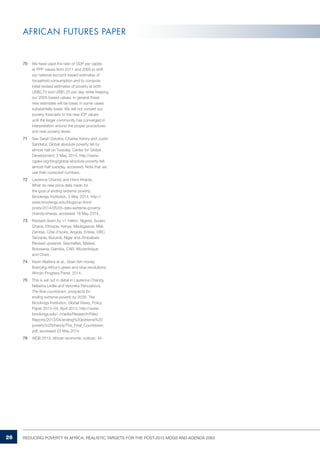 26 REDUCING POVERTY IN AFRICA: REALISTIC TARGETS FOR THE POST-2015 MDGS AND AGENDA 2063 
AFRICAN FUTURES PAPER 
70 We have used the ratio of GDP per capita 
at PPP values from 2011 and 2005 to shift 
our national account-based estimates of 
household consumption and to compute 
initial revised estimates of poverty at both 
US$0,70 and US$1,25 per day, while keeping 
our 2005-based values. In general these 
new estimates will be lower, in some cases 
substantially lower. We will not convert our 
poverty forecasts to the new ICP values 
until the larger community has converged in 
interpretation around the proper procedures 
and new poverty levels. 
71 See Sarah Dykstra, Charles Kenny and Justin 
Sandefur, Global absolute poverty fell by 
almost half on Tuesday, Center for Global 
Development, 2 May, 2014, http://www. 
cgdev.org/blog/global-absolute-poverty-fell-almost- 
half-tuesday, accessed. Note that we 
use their corrected numbers. 
72 Laurence Chandy and Homi Kharas, 
What do new price data mean for 
the goal of ending extreme poverty, 
Brookings Institution, 5 May 2014, http:// 
www.brookings.edu/blogs/up-front/ 
posts/2014/05/05-data-extreme-poverty-chandy- 
kharas, accessed 18 May 2014. 
73 Revised down by >1 million: Nigeria, Sudan, 
Ghana, Ethiopia, Kenya, Madagascar, Mali, 
Zambia, Côte d’Ivoire, Angola, Eritrea, DRC, 
Tanzania, Burundi, Niger and Zimbabwe. 
Revised upwards: Seychelles, Malawi, 
Botswana, Gambia, CAR, Mozambique 
and Chad. 
74 Kevin Watkins et al., Grain fish money 
financing Africa’s green and blue revolutions, 
African Progress Panel, 2014. 
75 This is set out in detail in Laurence Chandy, 
Natasha Ledlie and Veronika Penciakova, 
The final countdown: prospects for 
ending extreme poverty by 2030, The 
Brookings Institution, Global Views, Policy 
Paper 2013–04, April 2013, http://www. 
brookings.edu/~/media/Research/Files/ 
Reports/2013/04/ending%20extreme%20 
poverty%20chandy/The_Final_Countdown. 
pdf, accessed 22 May 2014. 
76 AfDB 2013, African economic outlook, 44. 
 