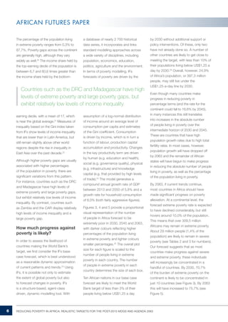 6 REDUCING POVERTY IN AFRICA: REALISTIC TARGETS FOR THE POST-2015 MDGS AND AGENDA 2063 
AFRICAN FUTURES PAPER 
The percentage of the population living 
in extreme poverty ranges from 0,3% to 
87,7%. Poverty gaps across the continent 
are generally high, although they vary 
widely as well.20 The income share held by 
the top-earning decile of the population is 
between 6,7 and 60,6 times greater than 
the income share held by the bottom-earning 
decile, with a mean of 17, which 
is near the global average.21 Measures of 
inequality based on the Gini index taken 
from IFs show levels of income inequality 
that are lower than in Latin America, but 
still remain slightly above other world 
regions despite the rise in inequality in 
East Asia over the past decade.22 
Although higher poverty gaps are usually 
associated with higher percentages 
of the population in poverty, there are 
significant variations from this pattern. 
For instance, countries such as the DRC 
and Madagascar have high levels of 
extreme poverty and large poverty gaps, 
but exhibit relatively low levels of income 
inequality. By contrast, countries such 
as Zambia and the CAR display relatively 
high levels of income inequality and a 
large poverty gap. 
How much progress against 
poverty is likely? 
In order to assess the likelihood of 
countries making the World Bank’s 
target, we first consider the IFs base 
case forecast, which is best understood 
as a reasonable dynamic approximation 
of current patterns and trends.23 Using 
IFs, it is possible not only to estimate 
the extent of global poverty but also 
to forecast changes in poverty. IFs 
is a structure-based, agent-class 
driven, dynamic modelling tool. With 
a database of nearly 2 700 historical 
data series, it incorporates and links 
standard modelling approaches across 
a wide variety of disciplines, including 
population, economics, education, 
politics, agriculture and the environment. 
In terms of poverty modelling, IFs 
forecasts of poverty are driven by the 
assumption of a log-normal distribution 
of income around an average level of 
consumption per capita and estimates 
of the Gini coefficient. Consumption 
is driven by income, which is in turn a 
function of labour, production capital 
accumulation and productivity. Changes 
in the key productivity term are driven 
by human (e.g. education and health), 
social (e.g. governance quality), physical 
(e.g. infrastructure) and knowledge 
capital (e.g. that provided by high levels 
of trade).24 The model generates a 
compound annual growth rate of GDP 
between 2013 and 2050 of 5,8% and a 
growth rate for household consumption 
of 6,0% (both fairly aggressive figures). 
Figures 3, 4 and 5 provide a proportional 
visual representation of the number 
of people in Africa forecast to be 
extremely poor in 2030, 2045 and 2063, 
with darker colours reflecting higher 
percentages of the population living 
in extreme poverty and lighter colours 
smaller percentages.25 The overall plot 
size for each figure is scaled to the 
number of people living in extreme 
poverty in each country. The number 
of people in extreme poverty in each 
country determines the size of each box. 
Ten African nations in our base case 
forecast are likely to meet the World 
Bank target of less than 3% of their 
people living below US$1,25 a day 
by 2030 without additional support or 
policy interventions. Of these, only two 
have not already done so. A number of 
other countries are likely to get close to 
meeting the target, with less than 10% of 
their populations living below US$1,25 a 
day by 2030.29 Overall, however, 24,9% 
of Africa’s population, or 397,3 million 
people, may still live under the 
US$1,25-a-day line by 2030. 
Even though many countries make 
progress in reducing poverty in 
percentage terms (and the rate for the 
continent could fall to 16,6% by 2045), 
in many instances this still translates 
into increases in the absolute number 
of people living in poverty over the 
intermediate horizon of 2030 and 2045. 
These are countries that have high 
population growth rates due to high total 
fertility rates. In most cases, however, 
population growth will have dropped off 
by 2063 and the remainder of African 
states will have begun to make progress 
in reducing the absolute number of people 
living in poverty, as well as the percentage 
of the population living in poverty. 
By 2063, if current trends continue, 
most countries in Africa should have 
made significant progress on poverty 
alleviation. At a continental level, the 
forecast extreme poverty rate is expected 
to have declined considerably, but still 
hovers around 10,0% of the population. 
This means that over 309,5 million 
Africans may remain in extreme poverty. 
About 29 million people (1,4% of the 
population) are likely to remain in severe 
poverty (see Tables 2 and 3 for numbers). 
Our forecast suggests that as most 
countries make progress against severe 
and extreme poverty, these individuals 
will increasingly be concentrated in a 
handful of countries. By 2030, 70,7% 
of the burden of extreme poverty on the 
continent is likely to be concentrated in 
just 10 countries (see Figure 3). By 2063 
this will have increased to 75,7% (see 
Figure 5). 
Countries such as the DRC and Madagascar have high 
levels of extreme poverty and large poverty gaps, but 
exhibit relatively low levels of income inequality 
 