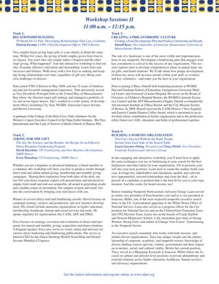 Workshop Sessions ii
                                                        11:00 a.m. – 12:15 p.m.
track 1:                                                                     track 3:
relationshiP Building                                                        Creating a PhilanthroPiC Culture
  Til Death Do Us Part: Developing Relationships That Last a Lifetime          Creating a Fund Development Plan that Produces Ownership and Results
  Patricia Keenan, CFRE, Chief Development Officer, YWCA Boston                Darrell Byers, Vice Chancellor of University Advancement, University of
                                                                               Massachusetts, Boston
Two couples begin giving large gifts to your charity at about the same
time. Within five years, the giving of both couples grows from four to       The role of a fundraiser is one of the most visible and important posi-
six figures. Ten years later one couple makes a bequest and the other        tions in any nonprofit. Developing a fundraising plan that engages your
stops giving. What happened? Join this interactive workshop to find out      key constituents is critical to the success of any organization. This ses-
why. Examine effective cultivation and stewardship. Learn from real          sion explores how to develop comprehensive plans in annual fund, ma-
successes and failures. Walk away with a few keys to making and keep-        jor gifts, and board relations. We’ll talk about how proper development
ing strong relationships over time, regardless of gift size. Bring your      of these key areas will increase morale within your staff, co-workers
own challenges to discuss.                                                   and key volunteers – and make you the hero in your organization.

Patti joined YWCA Boston in May 2008, and has 25 years of fundrais-          Prior to joining UMass, Darrell held leadership positions at WGBH,
ing and not-for-profit management experience. Patti previously served        Harvard Graduate School of Education, Georgetown University Medi-
as Vice President, Principal Gifts at the United Way of Massachusetts        cal Center, and Norwood’s Caritas Hospital. He serves on the Board of
Bay where she directed major gift strategy and managed a portfolio of        Overseers at Children’s Hospital Boston, the WGBH Corporate Execu-
six and seven figure donors. She’s worked in a wide variety of develop-      tive Council and the AFP Massachusetts Chapter. Darrell co-founded the
ment offices including City Year, WGBH, American Cancer Society,             Advancement Institute at UMass Boston and the City Mission Society
and Brown University.                                                        of Boston. In 2009, Darrell received the CASE District 1 New England
                                                                             and Eastern Canada Eleanor Collier Award, which is presented to an in-
A graduate of the College of the Holy Cross, Patti volunteers for the        dividual whose contribution to his/her organization and to the profession
Women’s Cancer Executive Council of the Dana Farber Institute, Mir Pace      reflect honor on CASE, education, and fields of professional expertise.
International and Our Lady of Sorrows Catholic Church of Sharon, MA.

                                                                             track 4:
track 2:                                                                     Building a worthy organization
asking For the giFt                                                            You Can’t Succeed Without the Right People:
  The Art, the Science, and the Results: the Recipe for an Effective           Secrets from Each Side of the Search Table
  Direct Response Fundraising Program                                          Laura Gassner Otting, President and Tracy Welsh, Vice President,
  David Hazeltine, VP, Fundraising and New Business Development,               Nonprofit Professionals Advisory Group
  DMW Direct
  Erica Waasdorp, VP Fundraising, DMW Direct                                 In this engaging and interactive workshop, you’ll learn how to apply
                                                                             the same techniques you use in fundraising to your search for the best
Whether you are a beginner or advanced fundraiser, a board member or         fundraisers and other talent for your organization. (Or to promote your-
a volunteer, this workshop will show you how to produce results through      self into your next position). Learn how to sound the market, build your
direct mail and online annual giving, membership and monthly giving          case, leverage key stakeholders and champions, qualify and cultivate
campaigns. Sharing their experience from both sides of the desk, our         new opportunities, steward relationships and close the deal – all in
two 20+ year direct response experts will present basic and advanced ex-     pursuit of a candidate or position that is the best fit for you or your orga-
amples from small and mid-size nonprofits, all aimed at generating results   nization. And this works for board recruits, too!
and a healthy return on investment. See samples of print and email. Get
into the conversation by bringing your mail pieces with you.                 Before founding Nonprofit Professionals Advisory Group, Laura served
                                                                             as senior vice president of ExecSearches.com and as a vice president at
Winner of several direct mail and fundraising awards, David focuses on       Isaacson, Miller, one of the most respected nonprofit executive search
campaign strategy, creative and production, and new business develop-        firms in the US. A presidential appointee to the White House Office of
ment. His clients include numerous organizations in higher education,        National Service, Laura also served as a program officer for the Cor-
membership, healthcare, human and social services and more. He               poration for National Service and on the Clinton/Gore Transition Team
speaks regularly for organizations like CASE, AFP, and DMA.                  and 1992 Election Team. Laura sits on the boards of Camp Starfish
                                                                             and Newton Montessori School, is the immediate past chair of Strong
Erica focuses on strategy, execution and evaluation of direct mail pro-      Women, Strong Girls, and author of Change Your Career: Transitioning
grams for annual and monthly giving, acquisition and donor retention.        to the Nonprofit Sector.
A frequent speaker, Erica also serves as writer, editor and advisory for
various direct marketing and fundraising publications. She serves as         An executive search consultant who works with both mission- and
Interim CEO for the Dutch Stichting Wereld Nood Hulp and French              market-driven organizations, Tracy has unique insight into the interre-
Secours Mondial d’Urgence.                                                   lationship of corporate, academic, and nonprofit sectors; knowledge of
                                                                             diverse funding sources (private, venture, government) and their impact
                                                                             on economic, social, and cultural vitality. Before her current position,
                                                                             Tracy served as a Managing Associate at Isaacson, Miller where she fo-
                                                                             cused on cabinet and director level positions in private philanthropy and
                                                                             external relations across higher education, healthcare, human services,
                                                                             and advocacy organizations.


                                        Get the lastest information and register online at www.afpri.org
 