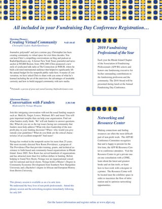 All included in your Fundraising Day Conference Registration…

morning Plenary:
Creating virtual Community                                    9:45-10:45
  Christopher Lydon, RadioOpenSource
                                                                                          2010 Fundraising
Journalist, polymath* and just a curious guy, Christopher has been                        Professional of the Year
creating community in virtual space for over three decades. You
can hear Chris’s compelling conversations on blog and podcast at
RadioOpenSource.org. A former New York Times journalist and news                          Each year the Rhode Island Chapter
anchor at WGBH Boston, from 1994-2001 Chris pioneered a new                               of the Association of Fundraising
style of syndicated talk radio at The Connection on WBUR, where he                        Professionals (AFP-RI) selects and
built a devoted international audience that helped to significantly lift                  honors one fundraising executive for
the annual budget for his nonprofit public radio host. A master of con-                   his/her outstanding contributions to
versation, we have asked Chris to share with you some of what he’s
                                                                                          the fundraising profession and the
learned including the art of the interview, the advantages of insatiable
curiosity and how to build engaged community with new media.                              community. The 2010 Award will be
                                                                                          presented during lunch at the Annual
                                                                                          Fundraising Day Conference.
*Polymath: a person of great and varied learning (thefreedictionary.com)


afternoon Plenary:
Conversation with Funders                                      3:30-5:00
  Moderated by Nzinga Misgana

Join this intriguing conversation with not the usual funding suspects
such as: MetLife, Target, Lowes, Walmart, BJ’s and more! You will
gain important insights that can help your organization. Find out                         Networking and
what funders really think. We’ will ask funders to answer questions
like: What do you see as the top issues facing our community that                         Resource Center
funders must help address? What role does leadership of the non-
profit play in your funding decisions? When / why would you give                          Making connections and finding
outside your guidelines? What do you think are the critical charac-                       resources are often the most difficult
teristics of an excellent nonprofit? And more!
                                                                                          part of non-profit work. The AFP-RI
Nzinga has worked in the nonprofit sector for more than 25 years.                         Conference Committee recognizes
She most recently directed New Roots Providence, a program of                             that and is happy to present for the
The Providence Plan that provides training, grants, and technical as-                     first time, the AFP-RI Resource Cen-
sistance to faith-based and community-based organizations in Rhode                        ter to conference attendees. Visit the
Island. Since 2005, New Roots has served hundreds of organizations                        Resource Center to get a private one-
and has attracted more than five million dollars in funding. Before
                                                                                          on-one consultation with a CFRE,
helping to found New Roots, Nzinga was an organizational consul-
tant for national and local clients. Nzinga holds a Master’s Degree in                    learn about the latest and greatest
Community Economic Development from Southern New Hampshire                                books and on-line tools, or learn
University and a Bachelor’s degree in African and European History                        how to best work with a designer or
from Brown University.                                                                    a printer. The Resource Center will
                                                                                          be located near the exhibitor space in
                                                                                          order to maximize the flow of infor-
This plenary session is available as an a la carte item.                                  mation and to optimize networking
We understand the busy lives of non profit professionals. Attend this                     opportunities.
plenary session and the networking reception immediately following
for only $49



                                           Get the lastest information and register online at www.afpri.org
 