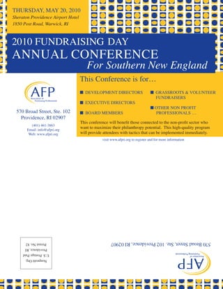 THURSDAY, MAY 20, 2010
Sheraton Providence Airport Hotel
1850 Post Road, Warwick, RI



2010 FUNDRAISING DAY
ANNUAL CONFERENCE
                                       For Southern New England
                                    This Conference is for…
                                    n DEVELOPMENT DIRECTORS                     n GRASSROOTS & VOLUNTEER
                                                                                  FUNDRAISERS
                                    n ExECUTIVE DIRECTORS
                                                                                n OTHER NON PROFIT
 570 Broad Street, Ste. 102         n BOARD MEMBERS                               PROFESSIONALS …
   Providence, RI 02907
                                    This conference will benefit those connected to the non-profit sector who
         (401) 461-3863
       Email: info@afpri.org
                                    want to maximize their philanthropy potential. This high-quality program
        Web: www.afpri.org          will provide attendees with tactics that can be implemented immediately.
                                                visit www.afpri.org to register and for more information




      Permit No. 82                                  570 Broad Street, Ste. 102 Providence, RI 02907
      Providence, RI
     U.S. Postage Paid
      Nonprofit Org.
 
