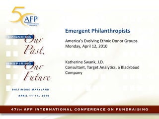Emergent Philanthropists America’s Evolving Ethnic Donor Groups Monday, April 12, 2010 Katherine Swank, J.D. Consultant, Target Analytics, a Blackbaud Company 