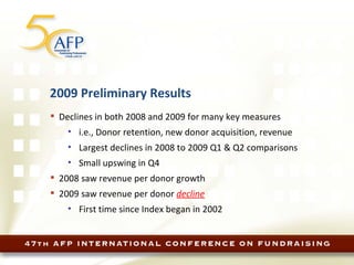 2009 Preliminary Results Declines in both 2008 and 2009 for many key measures i.e., Donor retention, new donor acquisition, revenue Largest declines in 2008 to 2009 Q1 & Q2 comparisons Small upswing in Q4 2008 saw revenue per donor growth 2009 saw revenue per donor  decline First time since Index began in 2002 