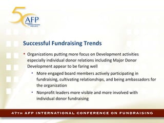 Successful Fundraising Trends Organizations putting more focus on Development activities especially individual donor relations including Major Donor Development appear to be faring well More engaged board members actively participating in fundraising, cultivating relationships, and being ambassadors for the organization Nonprofit leaders more visible and more involved with individual donor fundraising 