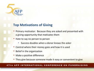 Top Motivations of Giving Primary motivator:  Because they are asked and presented with a giving opportunity that motivates them Hate to say no person to person Success doubles when a donor knows the asker Control where their money goes and how it is used Belief in the organization Make a positive difference  They give because someone made it easy or convenient to give 