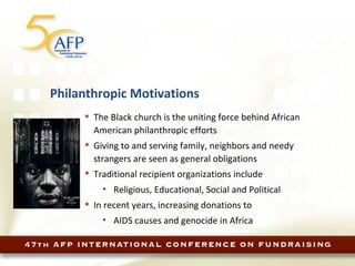Philanthropic Motivations The Black church is the uniting force behind African American philanthropic efforts Giving to and serving family, neighbors and needy strangers are seen as general obligations Traditional recipient organizations include Religious, Educational, Social and Political In recent years, increasing donations to AIDS causes and genocide in Africa 