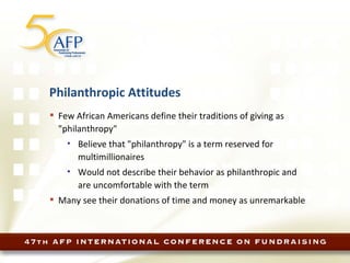 Philanthropic Attitudes Few African Americans define their traditions of giving as "philanthropy"  Believe that "philanthropy" is a term reserved for multimillionaires Would not describe their behavior as philanthropic and are uncomfortable with the term Many see their donations of time and money as unremarkable 