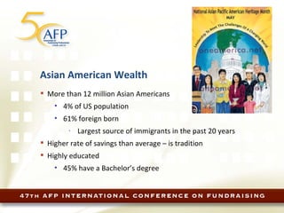 Asian American Wealth More than 12 million Asian Americans 4% of US population 61% foreign born Largest source of immigrants in the past 20 years Higher rate of savings than average – is tradition Highly educated 45% have a Bachelor’s degree 