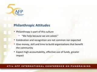 Philanthropic Attitudes Philanthropy is part of this culture “ We help because we are asked.” Celebration and recognition are not common nor expected Give money, skill and time to build organizations that benefit the community Expect high accountability, effective use of funds, greater impact 
