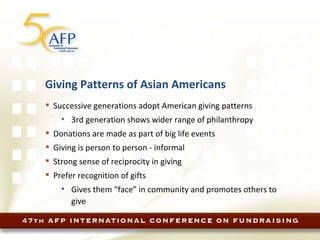 Giving Patterns of Asian Americans Successive generations adopt American giving patterns 3rd generation shows wider range of philanthropy Donations are made as part of big life events Giving is person to person - informal Strong sense of reciprocity in giving Prefer recognition of gifts Gives them “face” in community and promotes others to give 
