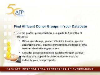 Find Affluent Donor Groups in Your Database Use the profiles presented here as a guide to find affluent prospects Data appends: age, gender, ethnicity, income, specific geographic areas, business connections, evidence of gifts to other charitable organizations Consider prospect modeling available through various vendors that append this information for you and indentify your best prospects 