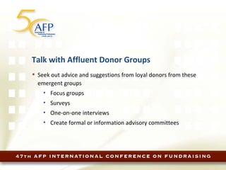 Talk with Affluent Donor Groups Seek out advice and suggestions from loyal donors from these emergent groups Focus groups Surveys One-on-one interviews Create formal or information advisory committees 