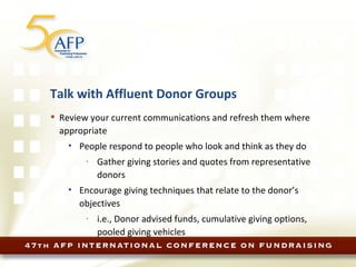 Talk with Affluent Donor Groups Review your current communications and refresh them where appropriate People respond to people who look and think as they do Gather giving stories and quotes from representative donors Encourage giving techniques that relate to the donor’s objectives i.e., Donor advised funds, cumulative giving options, pooled giving vehicles 