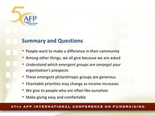 Summary and Questions People want to make a difference in their community Among other things, we all give because we are asked Understand which emergent groups are amongst your organization's prospects These emergent philanthropic groups are generous Charitable priorities may change as income increases We give to people who are often like ourselves Make giving easy and comfortable 