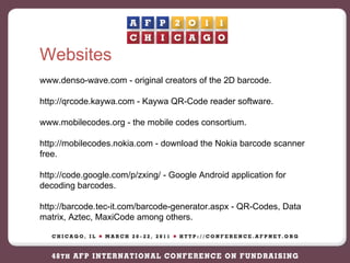 Websites www.denso-wave.com - original creators of the 2D barcode. http://qrcode.kaywa.com - Kaywa QR-Code reader software. www.mobilecodes.org - the mobile codes consortium. http://mobilecodes.nokia.com - download the Nokia barcode scanner free. http://code.google.com/p/zxing/ - Google Android application for decoding barcodes. http://barcode.tec-it.com/barcode-generator.aspx - QR-Codes, Data matrix, Aztec, MaxiCode among others. 