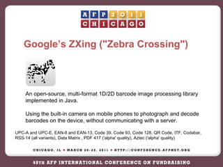 Google’s ZXing ("Zebra Crossing") An open-source, multi-format 1D/2D barcode image processing library implemented in Java. Using the built-in camera on mobile phones to photograph and decode barcodes on the device, without communicating with a server. UPC-A and UPC-E, EAN-8 and EAN-13, Code 39, Code 93, Code 128, QR Code, ITF, Codabar, RSS-14 (all variants), Data Matrix , PDF 417 ('alpha' quality), Aztec ('alpha' quality)  
