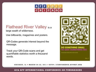 Flathead River Valley  is a large swath of wilderness.  Use billboards, magazines and posters.  QR-Codes generate interest beyond the message. Track your QR-Code scans and get quantifiable statistics worth a thousand words. 