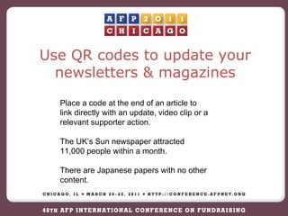 Place a code at the end of an article to link directly with an update, video clip or a relevant supporter action. The UK’s Sun newspaper attracted 11,000 people within a month. There are Japanese papers with no other content. Use QR codes to update your newsletters & magazines 
