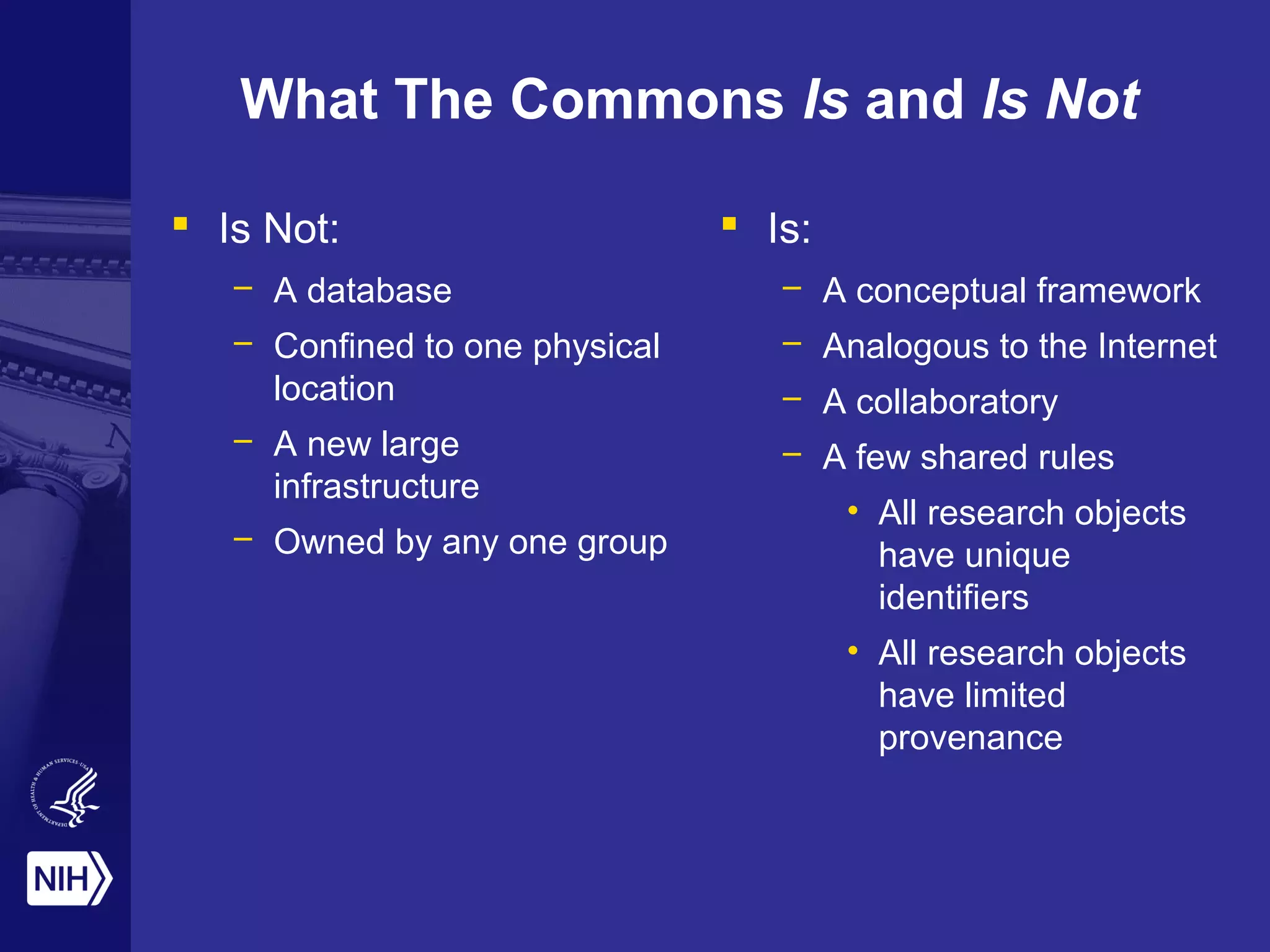 What The Commons Is and Is Not
 Is Not:
– A database
– Confined to one physical
location
– A new large
infrastructure
– Owned by any one group
 Is:
– A conceptual framework
– Analogous to the Internet
– A collaboratory
– A few shared rules
• All research objects
have unique
identifiers
• All research objects
have limited
provenance
 