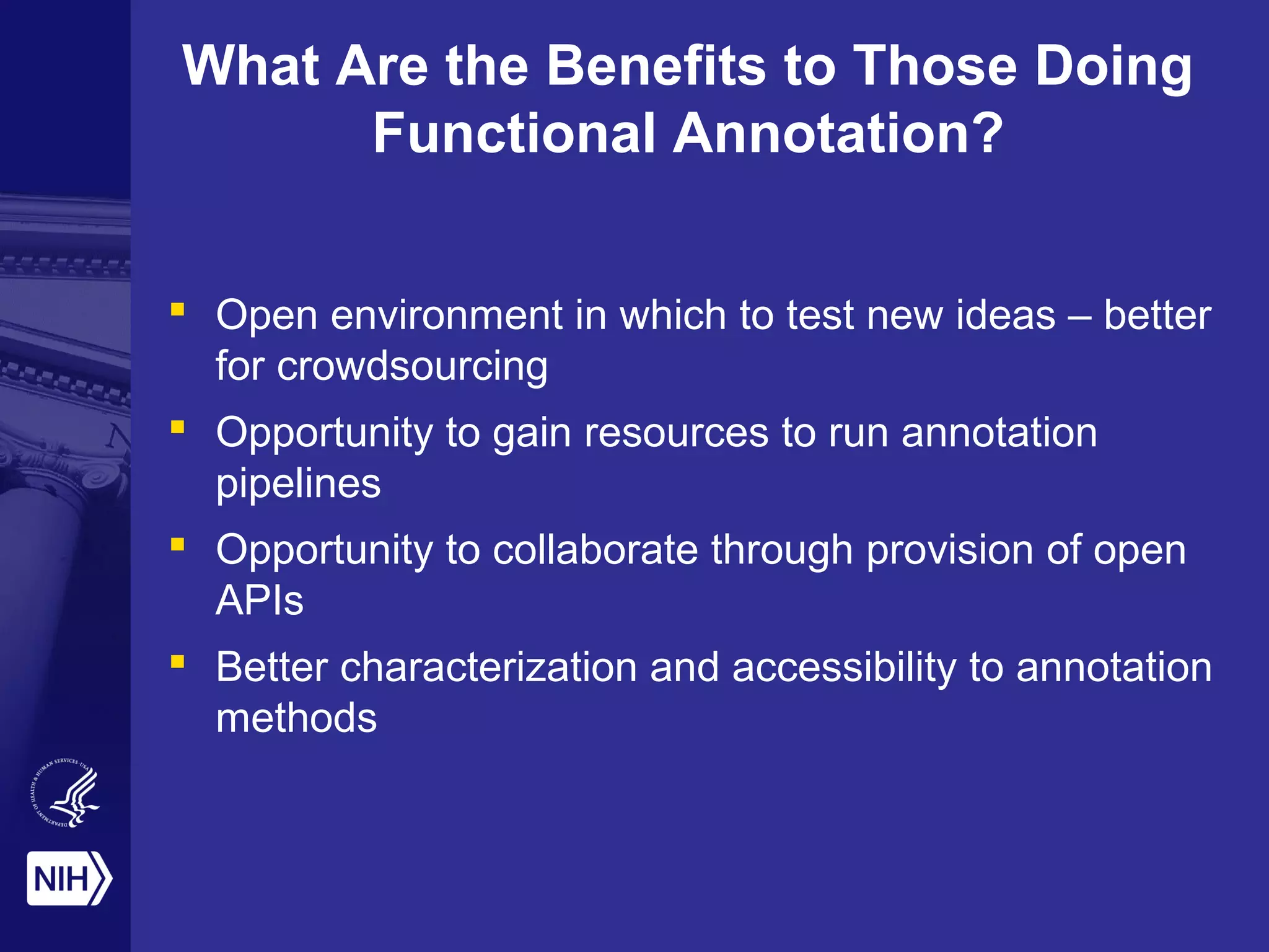 What Are the Benefits to Those Doing
Functional Annotation?
 Open environment in which to test new ideas – better
for crowdsourcing
 Opportunity to gain resources to run annotation
pipelines
 Opportunity to collaborate through provision of open
APIs
 Better characterization and accessibility to annotation
methods
 