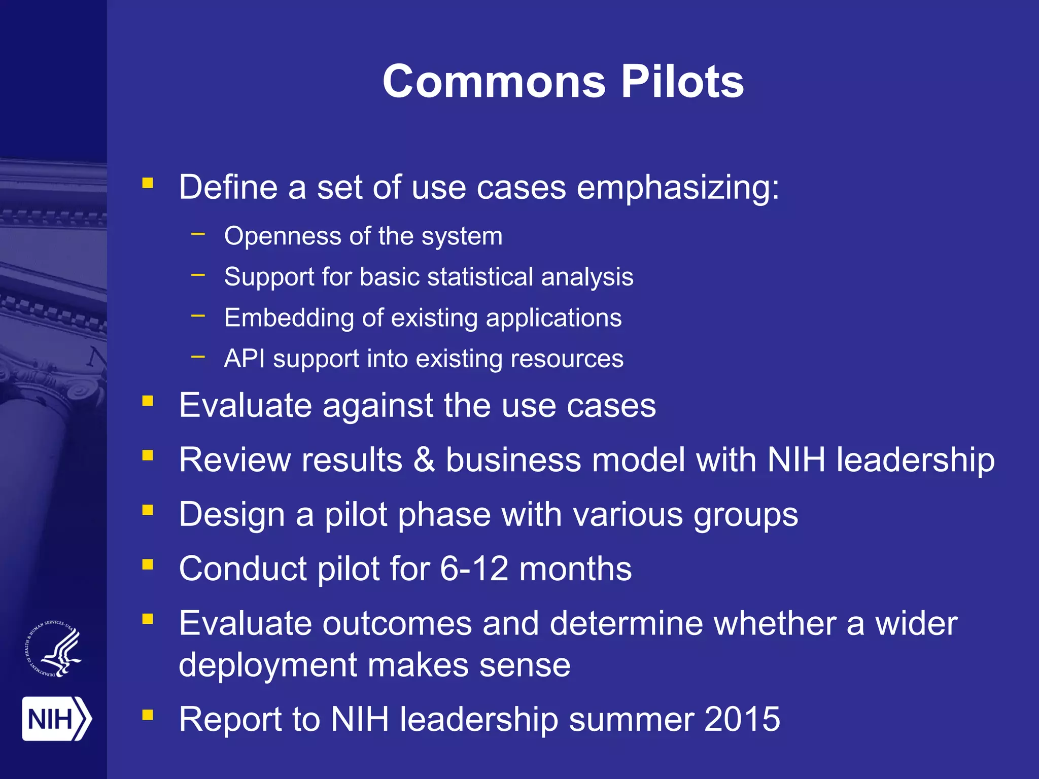 Commons Pilots
 Define a set of use cases emphasizing:
– Openness of the system
– Support for basic statistical analysis
– Embedding of existing applications
– API support into existing resources
 Evaluate against the use cases
 Review results & business model with NIH leadership
 Design a pilot phase with various groups
 Conduct pilot for 6-12 months
 Evaluate outcomes and determine whether a wider
deployment makes sense
 Report to NIH leadership summer 2015
 