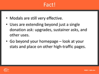 • Modals are still very effective.
• Uses are extending beyond just a single
donation ask: upgrades, sustainer asks, and
other uses.
• Go beyond your homepage – look at your
stats and place on other high-traffic pages.
Fact!
 