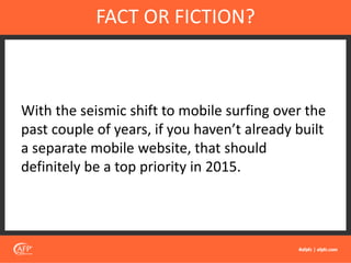 With the seismic shift to mobile surfing over the
past couple of years, if you haven’t already built
a separate mobile website, that should
definitely be a top priority in 2015.
FACT OR FICTION?
 