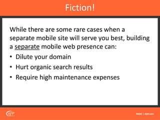 While there are some rare cases when a
separate mobile site will serve you best, building
a separate mobile web presence can:
• Dilute your domain
• Hurt organic search results
• Require high maintenance expenses
Fiction!
 