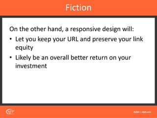 On the other hand, a responsive design will:
• Let you keep your URL and preserve your link
equity
• Likely be an overall better return on your
investment
Fiction
 