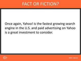 Once again, Yahoo! is the fastest growing search
engine in the U.S. and paid advertising on Yahoo
is a great investment to consider.
FACT OR FICTION?
 