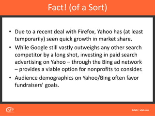 • Due to a recent deal with Firefox, Yahoo has (at least
temporarily) seen quick growth in market share.
• While Google still vastly outweighs any other search
competitor by a long shot, investing in paid search
advertising on Yahoo – through the Bing ad network
– provides a viable option for nonprofits to consider.
• Audience demographics on Yahoo/Bing often favor
fundraisers’ goals.
Fact! (of a Sort)
 