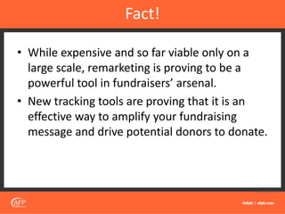 • While expensive and so far viable only on a
large scale, remarketing is proving to be a
powerful tool in fundraisers’ arsenal.
• New tracking tools are proving that it is an
effective way to amplify your fundraising
message and drive potential donors to donate.
Fact!
Source: Mailchimp
 