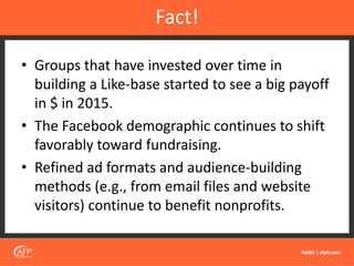 • Groups that have invested over time in
building a Like-base started to see a big payoff
in $ in 2015.
• The Facebook demographic continues to shift
favorably toward fundraising.
• Refined ad formats and audience-building
methods (e.g., from email files and website
visitors) continue to benefit nonprofits.
Fact!
 