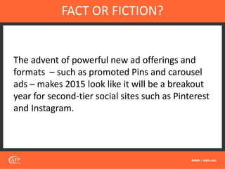 The advent of powerful new ad offerings and
formats – such as promoted Pins and carousel
ads – makes 2015 look like it will be a breakout
year for second-tier social sites such as Pinterest
and Instagram.
FACT OR FICTION?
 