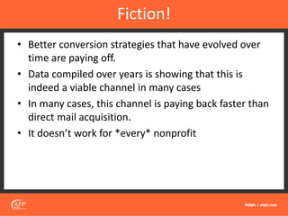 • Better conversion strategies that have evolved over
time are paying off.
• Data compiled over years is showing that this is
indeed a viable channel in many cases
• In many cases, this channel is paying back faster than
direct mail acquisition.
• It doesn’t work for *every* nonprofit
Fiction!
 