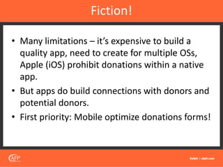 • Many limitations – it’s expensive to build a
quality app, need to create for multiple OSs,
Apple (iOS) prohibit donations within a native
app.
• But apps do build connections with donors and
potential donors.
• First priority: Mobile optimize donations forms!
Fiction!
 