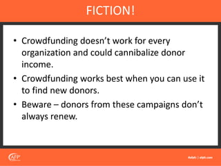 • Crowdfunding doesn’t work for every
organization and could cannibalize donor
income.
• Crowdfunding works best when you can use it
to find new donors.
• Beware – donors from these campaigns don’t
always renew.
FICTION!
 