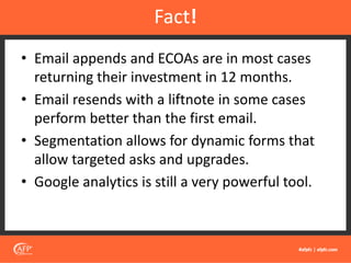 • Email appends and ECOAs are in most cases
returning their investment in 12 months.
• Email resends with a liftnote in some cases
perform better than the first email.
• Segmentation allows for dynamic forms that
allow targeted asks and upgrades.
• Google analytics is still a very powerful tool.
Fact!
 