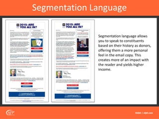 Segmentation Language
Segmentation language allows
you to speak to constituents
based on their history as donors,
offering them a more personal
feel in the email copy. This
creates more of an impact with
the reader and yields higher
income.
 