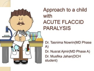 Approach to a child
with
ACUTE FLACCID
PARALYSIS
Dr. Tasnima Nowrin(MD Phase
A)
Dr. Nusrat Ajmir(MD Phase A)
Dr. Musfika Jahan(DCH
student)
 